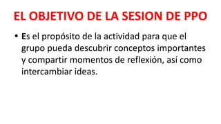EL OBJETIVO DE LA SESION DE PPO
• Es el propósito de la actividad para que el
grupo pueda descubrir conceptos importantes
y compartir momentos de reflexión, así como
intercambiar ideas.
 