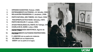 1. HIPNOSIS SUGESTION. Foissac. (1829)
2. ENTRENAMIENTO AUTÓGENO. J.H. Schultz. (1926),
3. RELAJACIÖN PROGRESIVA. E. Jacobsón. (1928)
4. PARTO NATURAL (SIN TEMOR). G.D. Read. (1936)
5. PSICOPROFILÁCTICO RUSO. Velvosky. (1947)
6. PARTO SIN DOLOR. F. Lamaze. (1951)
7. AYUDA PSICOLÓGICA AL PARTO. M. Tubinga. (1959)
8. CHARLA EN EL BAÑO. Lukas. (1959)
9. SOFROPEDAGOGÍA OBSTÉTRICA. Aguirre de
Carcer. (1963)
10. ENTRENAMIENTO AUTOGENO RESPIRATORIO.
Piscicelli.
11. F. LEBOYER con su parto sin violencia
12. VELDMAN con su haptonomía,
13. ODENT con su parto en el agua.
 