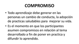 COMPROMISO
• Todo aprendizaje debe generar en las
personas un cambio de conducta, la adopción
de practicas saludables para mejorar su vida.
• Es el momento en que los participantes
asumen compromisos en relación al tema
desarrollado a fin de poner en practica y
difundir lo aprendido.
 