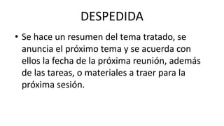 DESPEDIDA
• Se hace un resumen del tema tratado, se
anuncia el próximo tema y se acuerda con
ellos la fecha de la próxima reunión, además
de las tareas, o materiales a traer para la
próxima sesión.
 