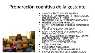 Preparación cognitiva de la gestante
• SIGNOS Y SINTOMAS DE ALARMA.
• CAMBIOS ANATOMICOS Y FISIOLOGICOS
DEL EMBARAZO Y PARTO.
• NUTRICION Y ALIMENTACION SALUDABLES.
• HIGIENE DE LA EMBARAZADA.
• IDENTIFICACION DEL INICIO DE TRABAJO DE
PARTO.
• TRABAJO DE PARTO. PERIODOS
• IDENTIFICACIÓN DE LA CONTRACCIÓN
UTERINA. MEDICION
• TÉCNICAS A APLICAR DURANTE LAS ETAPAS
DEL TRABAJO DE PARTO Y PARTO:
RELAJACION Y RESPIRACION.
• PARTO. EUTOCICO Y DISTOCICO.
• TÉCNICAS DE PUJO
• POSICIONES ANTÁLGICAS
• TÉCNICAS DE LACTANCIA MATERNA.
• SIGNOS DE ALARMA DEL RECIEN NACIDO
 