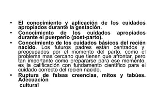 • El conocimiento y aplicación de los cuidados
apropiados durante la gestación.
• Conocimiento de los cuidados apropiados
durante el puerperio (post-parto).
• Conocimiento de los cuidados básicos del recién
nacido. Los futuros padres están centrados y
preocupados por el momento del parto, como el
problema mas cercano que tienen que afrontar, pero
tan importante como prepararse para ese momento,
es la calificación con fundamento científico para el
cuidado correcto del recién nacido.
• Ruptura de falsas creencias, mitos y tabúes.
Adecuación
cultural
 