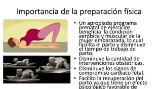 Importancia de la preparación física
• Un apropiado programa
prenatal de ejercicios
beneficia la condición
aeróbica y muscular de la
mujer embarazada, lo cual
facilita el parto y disminuye
el tiempo de trabajo de
parto.
• Disminuye la cantidad de
intervenciones obstétricas.
• Disminuye los signos de
compromiso cardiaco fetal.
• Facilita la recuperación del
parto ya que tiene un efecto
psicológico favorable de
 