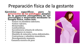 Preparación física de la gestante
Ejercicios específicos para la
prevención de las patologías propias
de la gestación susceptibles de ser
prevenidas o mejoradas mediante la
terapia física, como son:
• Varices en miembros inferiores.
• Varices vulvares.
• Hemorroides.
• Lumbociáticas.
• Incontinencia urinaria de esfuerzo.
• Hormigueos en manos.
• Diastásis de músculos rectos abdominales.
• Contracturas y calambres musculares.
• Descolgamiento mamario.
• Ganancia excesiva de peso
 