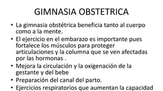 GIMNASIA OBSTETRICA
• La gimnasia obstétrica beneficia tanto al cuerpo
como a la mente.
• El ejercicio en el embarazo es importante pues
fortalece los músculos para proteger
articulaciones y la columna que se ven afectadas
por las hormonas .
• Mejora la circulación y la oxigenación de la
gestante y del bebe
• Preparación del canal del parto.
• Ejercicios respiratorios que aumentan la capacidad
 