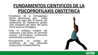 FUNDAMENTOS CIENTIFICOS DE LA
PSICOPROFILAXIS OBSTETRICA
• Estudiosos de la Antropología
Social observaron que hasta
finales del siglo XIX, el interés del
profesional de Obstetricia giraba
solo alrededor del dolor del parto
como proceso fisiológico.
• Solo el enfoque integral del
embarazo y del parto, les permitió
extraer conclusiones sumamente
provechosas y prácticas.
• Actualmente se acepta los
beneficios de una adecuada
preparación Psicoprofiláctica
 