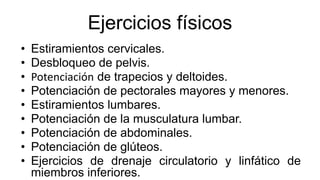 Ejercicios físicos
• Estiramientos cervicales.
• Desbloqueo de pelvis.
• Potenciación de trapecios y deltoides.
• Potenciación de pectorales mayores y menores.
• Estiramientos lumbares.
• Potenciación de la musculatura lumbar.
• Potenciación de abdominales.
• Potenciación de glúteos.
• Ejercicios de drenaje circulatorio y linfático de
miembros inferiores.
 