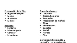 Preparación de la Piel:
• Higiene de la piel
• Mama
• Abdomen
• Muslos
Posturas:
• Sentarse
• Levantar peso
• Caminar
• Levantarse
Zonas localizadas:
• Cervicales
• Brazos, hombros
• Pectorales
• Preparación de mamas
• Tórax
• Abdominales
• Dorsales
• Periné
• Piernas
• Pies
Ejercicios de Respiración y
 