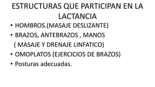 ESTRUCTURAS QUE PARTICIPAN EN LA
LACTANCIA
• HOMBROS.(MASAJE DESLIZANTE)
• BRAZOS, ANTEBRAZOS , MANOS
( MASAJE Y DRENAJE LINFATICO)
• OMOPLATOS (EJERCICIOS DE BRAZOS)
• Posturas adecuadas.
 