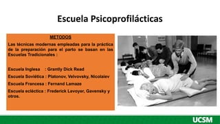 Escuela Psicoprofilácticas
METODOS
Las técnicas modernas empleadas para la práctica
de la preparación para el parto se basan en las
Escuelas Tradicionales :
Escuela Inglesa : Grantly Dick Read
Escuela Soviética : Platonov, Velvovsky, Nicolaiev
Escuela Francesa : Fernand Lamaze
Escuela ecléctica : Frederick Levoyer, Gavensky y
otros.
 