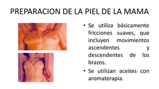 PREPARACION DE LA PIEL DE LA MAMA
• Se utiliza básicamente
fricciones suaves, que
incluyen movimientos
ascendentes y
descendentes de los
brazos.
• Se utilizan aceites con
aromaterapia.
 