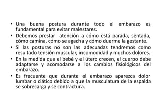 • Una buena postura durante todo el embarazo es
fundamental para evitar malestares.
• Debemos prestar atención a cómo está parada, sentada,
cómo camina, cómo se agacha y cómo duerme la gestante.
• Si las posturas no son las adecuadas tendremos como
resultado tensión muscular, incomodidad y muchos dolores.
• En la medida que el bebé y el útero crecen, el cuerpo debe
adaptarse y acomodarse a los cambios fisiológicos del
embarazo.
• Es frecuente que durante el embarazo aparezca dolor
lumbar o ciático debido a que la musculatura de la espalda
se sobrecarga y se contractura.
 