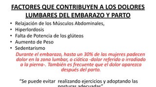 FACTORES QUE CONTRIBUYEN A LOS DOLORES
LUMBARES DEL EMBARAZO Y PARTO
• Relajación de los Músculos Abdominales,
• Hiperlordosis
• Falta de Potencia de los glúteos
• Aumento de Peso
• Sedentarismo
Durante el embarazo, hasta un 30% de las mujeres padecen
dolor en la zona lumbar, o ciática -dolor referido o irradiado
a la pierna-. También es frecuente que el dolor aparezca
después del parto.
“Se puede evitar realizando ejercicios y adoptando las
 