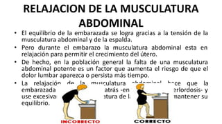 RELAJACION DE LA MUSCULATURA
ABDOMINAL
• El equilibrio de la embarazada se logra gracias a la tensión de la
musculatura abdominal y de la espalda.
• Pero durante el embarazo la musculatura abdominal esta en
relajación para permitir el crecimiento del útero.
• De hecho, en la población general la falta de una musculatura
abdominal potente es un factor que aumenta el riesgo de que el
dolor lumbar aparezca o persista más tiempo.
• La relajación de la musculatura abdominal hace que la
embarazada se arquee hacia atrás -en postura de hiperlordosis- y
use excesivamente la musculatura de la espalda para mantener su
equilibrio.
 