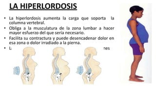 LA HIPERLORDOSIS
• La hiperlordosis aumenta la carga que soporta la
columna vertebral.
• Obliga a la musculatura de la zona lumbar a hacer
mayor esfuerzo del que sería necesario.
• Facilita su contractura y puede desencadenar dolor en
esa zona o dolor irradiado a la pierna.
• La hiperlordosis puede sobrecargar las articulaciones
 