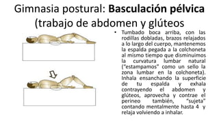 Gimnasia postural: Basculación pélvica
(trabajo de abdomen y glúteos
• Tumbado boca arriba, con las
rodillas dobladas, brazos relajados
a lo largo del cuerpo, mantenemos
la espalda pegada a la colchoneta
al mismo tiempo que disminuimos
la curvatura lumbar natural
(“estampamos” como un sello la
zona lumbar en la colchoneta).
Inhala ensanchando la superficie
de tu espalda y exhala
contrayendo el abdomen y
glúteos, aprovecha y contrae el
perineo también, “sujeta”
contando mentalmente hasta 4 y
relaja volviendo a inhalar.
 