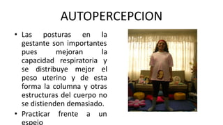 AUTOPERCEPCION
• Las posturas en la
gestante son importantes
pues mejoran la
capacidad respiratoria y
se distribuye mejor el
peso uterino y de esta
forma la columna y otras
estructuras del cuerpo no
se distienden demasiado.
• Practicar frente a un
espejo
 