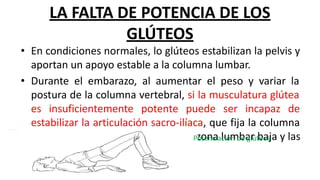 LA FALTA DE POTENCIA DE LOS
GLÚTEOS
• En condiciones normales, lo glúteos estabilizan la pelvis y
aportan un apoyo estable a la columna lumbar.
• Durante el embarazo, al aumentar el peso y variar la
postura de la columna vertebral, si la musculatura glútea
es insuficientemente potente puede ser incapaz de
estabilizar la articulación sacro-ilíaca, que fija la columna
a la pelvis, lo que causa dolor en la zona lumbar baja y las
nalgas.
Potenciación de glúteos
 