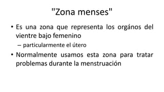 "Zona menses"
• Es una zona que representa los orgános del
vientre bajo femenino
– particularmente el útero
• Normalmente usamos esta zona para tratar
problemas durante la menstruación
 