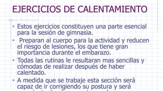 EJERCICIOS DE CALENTAMIENTO
• Estos ejercicios constituyen una parte esencial
para la sesión de gimnasia.
• Preparan al cuerpo para la actividad y reducen
el riesgo de lesiones, los que tiene gran
importancia durante el embarazo.
• Todas las rutinas le resultaran mas sencillas y
cómodas de realizar después de haber
calentado.
• A medida que se trabaje esta sección será
capaz de ir corrigiendo su postura y será
 