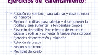 Ejercicios de calentamiento:
• Rotación de Hombros, para calentar y desentumecer
los hombros
• Flexión de rodillas, para calentar y desentumecer las
rodillas y para aumentar la temperatura corporal.
• Elevación de rodillas: Para calentar, desentumecer
caderas y rodillas y aumentar la temperatura corporal
• Ejercicios de contracción y relajación
• Rotación de brazos
• Flexiones del tronco
• Movilidad del cuello
 