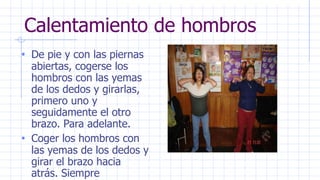 Calentamiento de hombros
• De pie y con las piernas
abiertas, cogerse los
hombros con las yemas
de los dedos y girarlas,
primero uno y
seguidamente el otro
brazo. Para adelante.
• Coger los hombros con
las yemas de los dedos y
girar el brazo hacia
atrás. Siempre
 