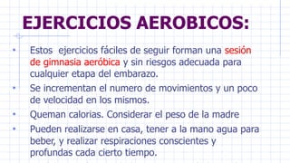 EJERCICIOS AEROBICOS:
• Estos ejercicios fáciles de seguir forman una sesión
de gimnasia aeróbica y sin riesgos adecuada para
cualquier etapa del embarazo.
• Se incrementan el numero de movimientos y un poco
de velocidad en los mismos.
• Queman calorias. Considerar el peso de la madre
• Pueden realizarse en casa, tener a la mano agua para
beber, y realizar respiraciones conscientes y
profundas cada cierto tiempo.
 