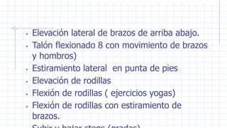 • Elevación lateral de brazos de arriba abajo.
• Talón flexionado 8 con movimiento de brazos
y hombros)
• Estiramiento lateral en punta de pies
• Elevación de rodillas
• Flexión de rodillas ( ejercicios yogas)
• Flexión de rodillas con estiramiento de
brazos.
 