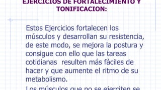 EJERCICIOS DE FORTALECIMIENTO Y
TONIFICACION:
Estos Ejercicios fortalecen los
músculos y desarrollan su resistencia,
de este modo, se mejora la postura y
consigue con ello que las tareas
cotidianas resulten más fáciles de
hacer y que aumente el ritmo de su
metabolismo.
 