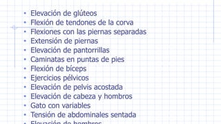 • Elevación de glúteos
• Flexión de tendones de la corva
• Flexiones con las piernas separadas
• Extensión de piernas
• Elevación de pantorrillas
• Caminatas en puntas de pies
• Flexión de bíceps
• Ejercicios pélvicos
• Elevación de pelvis acostada
• Elevación de cabeza y hombros
• Gato con variables
• Tensión de abdominales sentada
 