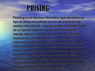 PHISINGPHISING
Phishing es un término informático que denomina unPhishing es un término informático que denomina un
tipo de delito encuadrado dentro del ámbito de lastipo de delito encuadrado dentro del ámbito de las
estafas cibernéticas, y que se comete mediante el usoestafas cibernéticas, y que se comete mediante el uso
de un tipo de ingeniería social caracterizado porde un tipo de ingeniería social caracterizado por
intentar adquirir información confidencial de formaintentar adquirir información confidencial de forma
fraudulenta (como puede ser una contraseña ofraudulenta (como puede ser una contraseña o
información detallada sobre tarjetas de crédito u otrainformación detallada sobre tarjetas de crédito u otra
información bancaria). El estafador, conocido comoinformación bancaria). El estafador, conocido como
phisher, se hace pasar por una persona o empresa dephisher, se hace pasar por una persona o empresa de
confianza en una aparente comunicación oficialconfianza en una aparente comunicación oficial
electrónica, por lo común un correo electrónico, oelectrónica, por lo común un correo electrónico, o
algún sistema de mensajería instantánea1 o inclusoalgún sistema de mensajería instantánea1 o incluso
utilizandoutilizando también llamadas telefónicas 2.también llamadas telefónicas 2.
 