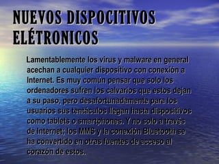 NUEVOS DISPOCITIVOSNUEVOS DISPOCITIVOS
ELÉTRONICOSELÉTRONICOS
Lamentablemente los virus y malware en generalLamentablemente los virus y malware en general
acechan a cualquier dispositivo con conexión aacechan a cualquier dispositivo con conexión a
Internet. Es muy común pensar que solo losInternet. Es muy común pensar que solo los
ordenadores sufren los calvarios que estos dejanordenadores sufren los calvarios que estos dejan
a su paso, pero desafortunadamente para losa su paso, pero desafortunadamente para los
usuarios sus tentáculos llegan hasta dispositivosusuarios sus tentáculos llegan hasta dispositivos
como tablets o smartphones. Y no solo a travéscomo tablets o smartphones. Y no solo a través
de Internet; los MMS y la conexión Bluetooth sede Internet; los MMS y la conexión Bluetooth se
ha convertido en otras fuentes de acceso alha convertido en otras fuentes de acceso al
corazón de estos.corazón de estos.
 