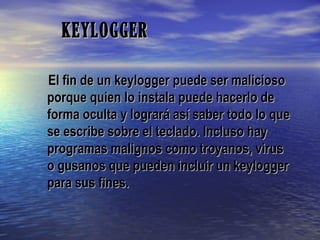 KEYLOGGERKEYLOGGER
El fin de un keylogger puede ser maliciosoEl fin de un keylogger puede ser malicioso
porque quien lo instala puede hacerlo deporque quien lo instala puede hacerlo de
forma oculta y logrará así saber todo lo queforma oculta y logrará así saber todo lo que
se escribe sobre el teclado. Incluso hayse escribe sobre el teclado. Incluso hay
programas malignos como troyanos, virusprogramas malignos como troyanos, virus
o gusanos que pueden incluir un keyloggero gusanos que pueden incluir un keylogger
para sus fines.para sus fines.
 
