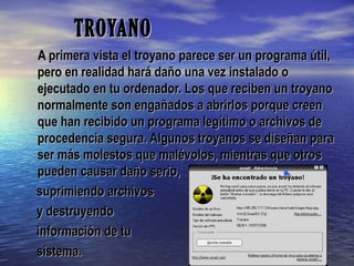 TROYANOTROYANO
A primera vista el troyano parece ser un programa útil,A primera vista el troyano parece ser un programa útil,
pero en realidad hará daño una vez instalado opero en realidad hará daño una vez instalado o
ejecutado en tu ordenador. Los que reciben un troyanoejecutado en tu ordenador. Los que reciben un troyano
normalmente son engañados a abrirlos porque creennormalmente son engañados a abrirlos porque creen
que han recibido un programa legítimo o archivos deque han recibido un programa legítimo o archivos de
procedencia segura. Algunos troyanos se diseñan paraprocedencia segura. Algunos troyanos se diseñan para
ser más molestos que malévolos, mientras que otrosser más molestos que malévolos, mientras que otros
pueden causar daño serio,pueden causar daño serio,
suprimiendo archivossuprimiendo archivos
y destruyendoy destruyendo
información de tuinformación de tu
sistema.sistema.
 