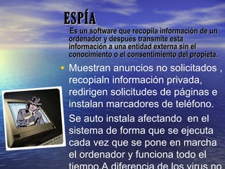 ESPÍAESPÍA
Es un software que recopila información de unEs un software que recopila información de un
ordenador y después transmite estaordenador y después transmite esta
información a una entidad externa sin elinformación a una entidad externa sin el
conocimiento o el consentimiento del propieta.conocimiento o el consentimiento del propieta.
• Muestran anuncios no solicitados ,
recopialn información privada,
redirigen solicitudes de páginas e
instalan marcadores de teléfono.
• Se auto instala afectando en el
sistema de forma que se ejecuta
cada vez que se pone en marcha
el ordenador y funciona todo el
 
