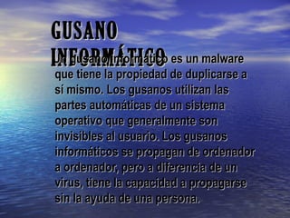 GUSANOGUSANO
INFORMÁTICOINFORMÁTICOUn gusano informático es un malwareUn gusano informático es un malware
que tiene la propiedad de duplicarse aque tiene la propiedad de duplicarse a
sí mismo. Los gusanos utilizan lassí mismo. Los gusanos utilizan las
partes automáticas de un sistemapartes automáticas de un sistema
operativo que generalmente sonoperativo que generalmente son
invisibles al usuario. Los gusanosinvisibles al usuario. Los gusanos
informáticos se propagan de ordenadorinformáticos se propagan de ordenador
a ordenador, pero a diferencia de una ordenador, pero a diferencia de un
virus, tiene la capacidad a propagarsevirus, tiene la capacidad a propagarse
sin la ayuda de una persona.sin la ayuda de una persona.
 