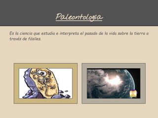 Paleontología
Es la ciencia que estudia e interpreta el pasado de la vida sobre la tierra a
través de fósiles.
 