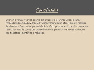 Conclusión
Existen diversas teorías acerca del origen de los seres vivos, algunas
respaldadas con más evidencias y observaciones que otras, aun así ninguna
de ellas es la “correcta” por así decirlo. Cada persona es libre de creer en la
teoría que más le convenza, dependiendo del punto de vista que posea, ya
sea filosófico, científico o religioso.
 