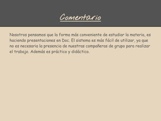 Comentario
Nosotros pensamos que la forma más conveniente de estudiar la materia, es
haciendo presentaciones en Doc. El sistema es más fácil de utilizar, ya que
no es necesaria la presencia de nuestras compañeras de grupo para realizar
el trabajo. Además es práctico y didáctico.
 