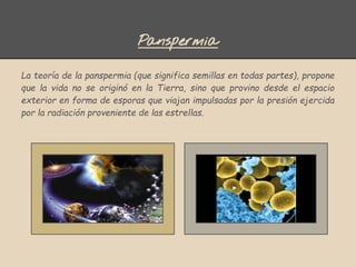 Panspermia
La teoría de la panspermia (que significa semillas en todas partes), propone
que la vida no se originó en la Tierra, sino que provino desde el espacio
exterior en forma de esporas que viajan impulsadas por la presión ejercida
por la radiación proveniente de las estrellas.
 