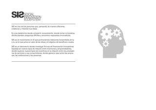 SOCIAL
               INNOVATION
               ECOSYSTEM

SIS es una red de personas que, pensando de manera diferente,
colaboran y mezclan sus ideas.

Es una plataforma donde compartir conocimiento, donde tomar la iniciativa,
donde plantear preguntas difíciles y encontrar respuestas innovadoras.

SIS es un movimiento en el que promovemos relaciones horizontales de tú
a tú, en el que prima el valor de las ideas y el objetivo de beneficiar a todos.

SIS es un laboratorio donde investigar formas de financiación innovadoras
basadas en nuevos tipos de relación entre inversores y emprendedores;
donde explorar nuevos tipos de incentivos en la relación entre los prestado-
res de servicios y sus consumidores; donde generar valor entre las empre-
sas, las instituciones y las personas.
 