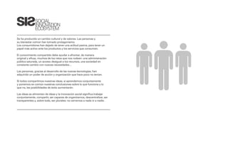 SOCIAL
              INNOVATION
              ECOSYSTEM

Se ha producido un cambio cultural y de valores: Las personas y
su bienestar común han tomado protagonismo.
Los consumidores han dejado de tener una actitud pasiva, para tener un
papel más activo ante los productos y los servicios que consumen.

El conocimiento compartido debe ayudar a afrontar, de manera
original y eficaz, muchos de los retos que nos rodean: una administración
pública saturada, un acceso desigual a los recursos, una sociedad en
constante cambio con nuevas necesidades…

Las personas, gracias al desarrollo de las nuevas tecnologías, han
adquirido un poder de acción y organización que hace poco no tenían.

Si todos compartimos nuestras ideas, si aprendemos conjuntamente
y ponemos en común nuestras conclusiones sobre lo que funciona y lo
que no, las posibilidades de éxito aumentarán.

Las ideas se alimentan de ideas y la innovación social significa trabajar
conjuntamente, compartir, ser capaces de organizarnos, descentralizar, ser
transparentes y, sobre todo, ser plurales; no cerrarnos a nada ni a nadie.
 