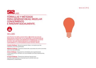 MAKERS


              LABS
FÓRMULAS Y MÉTODOS
PARA GENERAR IDEAS, MEZCLAR
CONOCIMIENTO
E INNOVAR SOCIALMENTE.



SIS LABS
SON PROYECTOS IMPULSADOS POR EL SIS DONDE SE BUSCAN
RESPUESTAS A PARTIR DE LA CO-CREACIÓN Y LA INTERACCIÓN DE
DIFERENTES ACTORES CON DIFERENTES EXPERIENCIAS Y PUNTOS
DE VISTA. SIS LABS INNOVA MEDIANTE LA HIBRIDACIÓN DEL
CONOCIMIENTO Y LA INTELIGENCIA COLECTIVA DEL GRUPO.

Creative Challenge - Buscamos generar ideas y conceptos que den
respuesta a los retos planteados.
Maketive Challenge - Queremos desarrollar propuestas de acción concretas
sobre los retos definidos.
Ad-hoc Challenge - Organizamos actividades para organizaciones
y retos específicos y también con comunidades concretas (adolescentes,
mujeres,....)
In-house Challenge - Preparamos sesiones internas para
aquellas organizaciones o empresas que lo soliciten para sus
trabajadores y stakeholders.
 