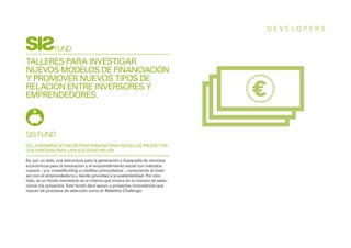 DEVELOPERS


              FUND
TALLERES PARA INVESTIGAR
NUEVOS MODELOS DE FINANCIACIÓN
Y PROMOVER NUEVOS TIPOS DE
RELACIÓN ENTRE INVERSORES Y
EMPRENDEDORES.



SIS FUND
ES LA MANERA DE ENCONTRAR FONDOS PARA AQUELLOS PROYECTOS
QUE INNOVAN PARA UNA SOCIEDAD MEJOR.

Es, por un lado, una estructura para la generación y búsqueda de recursos
económicos para la innovación y el emprendimiento social con métodos
nuevos – p.e. crowdfunding o créditos comunitarios -, conectando al inver-
sor con el emprendedor/a y dando prioridad a la sostenibilidad. Por otro
lado, es un fondo monetario en sí mismo que innova en la manera de selec-
cionar los proyectos. Este fondo dará apoyo a proyectos innovadores que
nazcan de procesos de selección como el Maketive Challenge.
 
