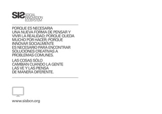 SOCIAL
      INNOVATION
      ECOSYSTEM

PORQUE ES NECESARIA
UNA NUEVA FORMA DE PENSAR Y
VIVIR LA REALIDAD; PORQUE QUEDA
MUCHO POR HACER; PORQUE
INNOVAR SOCIALMENTE
ES NECESARIO PARA ENCONTRAR
SOLUCIONES CREATIVAS A
PROBLEMAS COMUNES.
LAS COSAS SÓLO
CAMBIAN CUANDO LA GENTE
LAS VE Y LAS PIENSA
DE MANERA DIFERENTE.




www.sisbcn.org
 