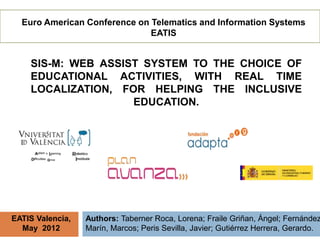 Euro American Conference on Telematics and Information Systems
                              EATIS


    SIS-M: WEB ASSIST SYSTEM TO THE CHOICE OF
    EDUCATIONAL ACTIVITIES, WITH REAL TIME
    LOCALIZATION, FOR HELPING THE INCLUSIVE
                    EDUCATION.




EATIS Valencia,   Authors: Taberner Roca, Lorena; Fraile Griñan, Ángel; Fernández
  May 2012        Marín, Marcos; Peris Sevilla, Javier; Gutiérrez Herrera, Gerardo.
 