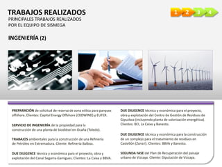 4321TRABAJOS REALIZADOS
INGENIERÍA (2)
PREPARACIÓN de solicitud de reserva de zona eólica para parques
offshore. Clientes: Capital Energy Offshore (CEOWIND) y EUFER.
SERVICIO DE INGENIERÍA de la propiedad para la
construcción de una planta de biodiésel en Ocaña (Toledo).
TRABAJOS ambientales para la construcción de una Refinería
de Petróleo en Extremadura. Cliente: Refinería Balboa.
DUE DILIGENCE técnica y económica para el proyecto,
obra y explotación del Centro de Gestión de Residuos de
Gipuzkoa (incluyendo planta de valorización energética).
Clientes: BEI, La Caixa y Banesto.
DUE DILIGENCE técnica y económica para el proyecto, obra y
explotación del Canal Segarra-Garrigues. Clientes: La Caixa y BBVA.
DUE DILIGENCE técnica y económica para la construcción
de un complejo para el tratamiento de residuos en
Castellón (Zona I). Clientes: BBVA y Banesto.
SEGUNDA FASE del Plan de Recuperación del paisaje
urbano de Vizcaya. Cliente: Diputación de Vizcaya.
PRINCIPALES TRABAJOS REALIZADOS
POR EL EQUIPO DE SISMEGA
 
