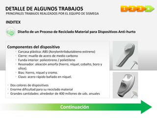 4321DETALLE DE ALGUNOS TRABAJOS
INDITEX
Componentes del dispositivo
 Carcasa plástica: ABS (Acrylonitrilobutabieno estireno)
 Cierre: muelle de acero de medio carbono
 Funda interior: poliestireno / polietileno
 Resonador: aleación amorfa (hierro, níquel, cobalto, boro y
sílice).
 Bias: hierro, níquel y cromo.
 Clavo: acero rápido bañado en níquel.
 Dos colores de dispositivos
 Enorme dificultad para su reciclado material
 Grandes cantidades: alrededor de 400 millones de uds. anuales
Diseño de un Proceso de Reciclado Material para Dispositivos Anti-hurto
Continuación
PRINCIPALES TRABAJOS REALIZADOS POR EL EQUIPO DE SISMEGA
 