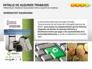 4321DETALLE DE ALGUNOS TRABAJOS
La Generalitat Valenciana encargó el estudio
“Determinación de los Costes de la Recogida Selectiva de
RAEEs” para evaluar las compensaciones que los Sistemas
Integrados de Gestión de Aparatos Eléctricos y
Electrónicos tenían que pagar a los ayuntamientos de la
Comunidad Valenciana, y así dar cumplimiento al mandato
legal.
GENERALITAT VALENCIANA
PRINCIPALES TRABAJOS REALIZADOS POR EL EQUIPO DE SISMEGA
 