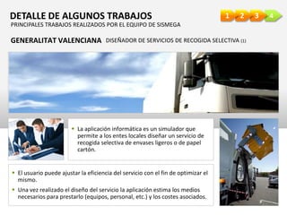 4321DETALLE DE ALGUNOS TRABAJOS
GENERALITAT VALENCIANA DISEÑADOR DE SERVICIOS DE RECOGIDA SELECTIVA (1)
 La aplicación informática es un simulador que
permite a los entes locales diseñar un servicio de
recogida selectiva de envases ligeros o de papel
cartón.
 El usuario puede ajustar la eficiencia del servicio con el fin de optimizar el
mismo.
 Una vez realizado el diseño del servicio la aplicación estima los medios
necesarios para prestarlo (equipos, personal, etc.) y los costes asociados.
PRINCIPALES TRABAJOS REALIZADOS POR EL EQUIPO DE SISMEGA
 